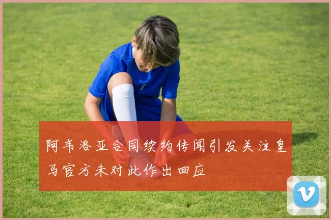 阿韦洛亚合同续约传闻引发关注皇马官方未对此作出回应