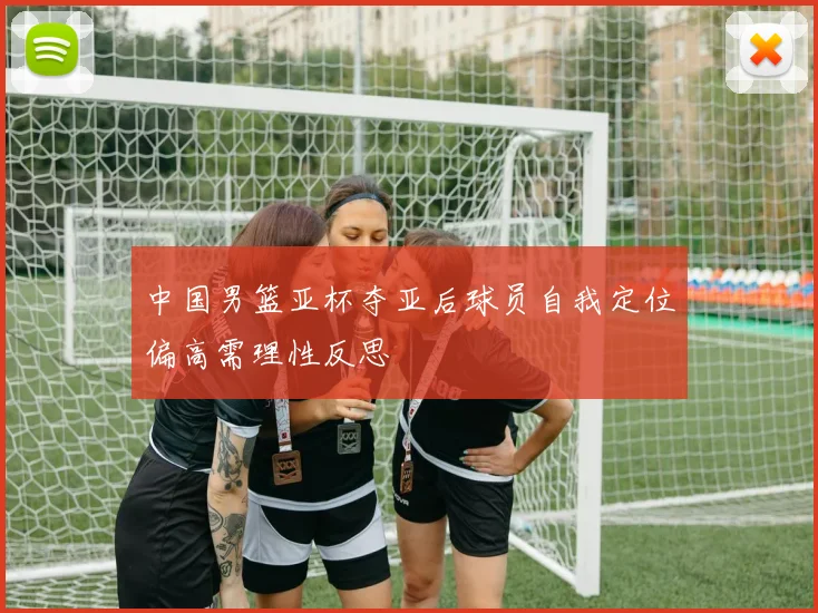 中国男篮亚杯夺亚后球员自我定位偏高需理性反思