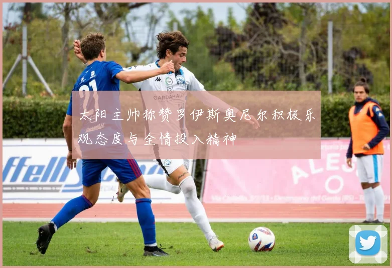 太阳主帅称赞罗伊斯奥尼尔积极乐观态度与全情投入精神