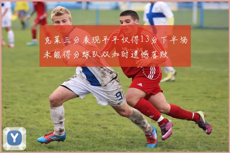 克莱三分表现平平仅得13分下半场未能得分球队双加时遗憾落败