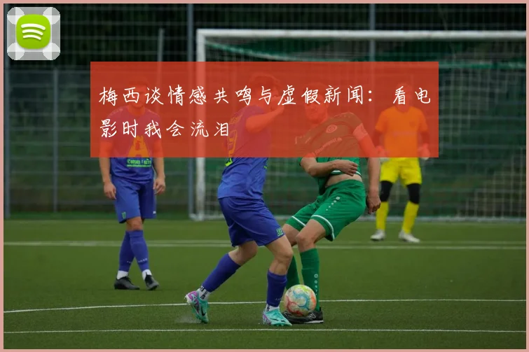梅西谈情感共鸣与虚假新闻：看电影时我会流泪