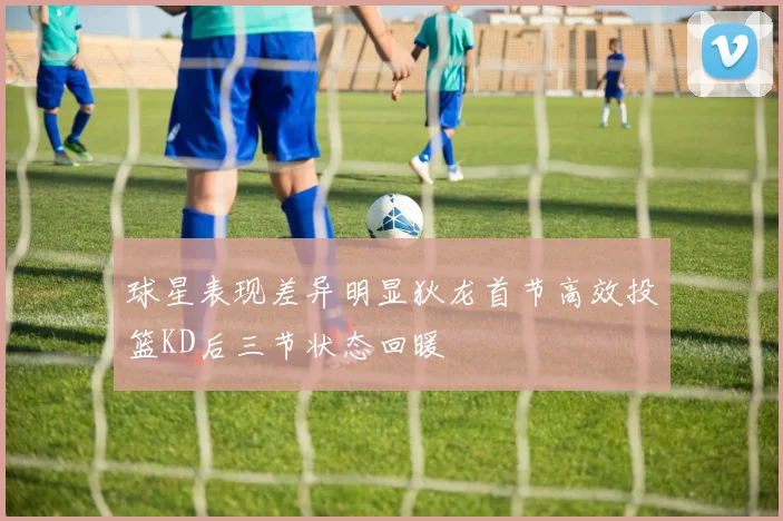 球星表现差异明显狄龙首节高效投篮KD后三节状态回暖