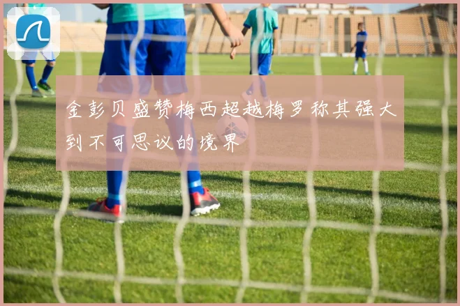 金彭贝盛赞梅西超越梅罗称其强大到不可思议的境界