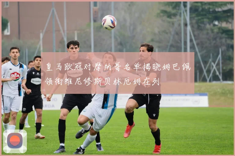 皇马欧冠对摩纳哥名单揭晓姆巴佩领衔维尼修斯贝林厄姆在列