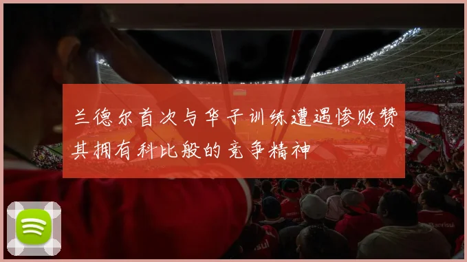 兰德尔首次与华子训练遭遇惨败赞其拥有科比般的竞争精神
