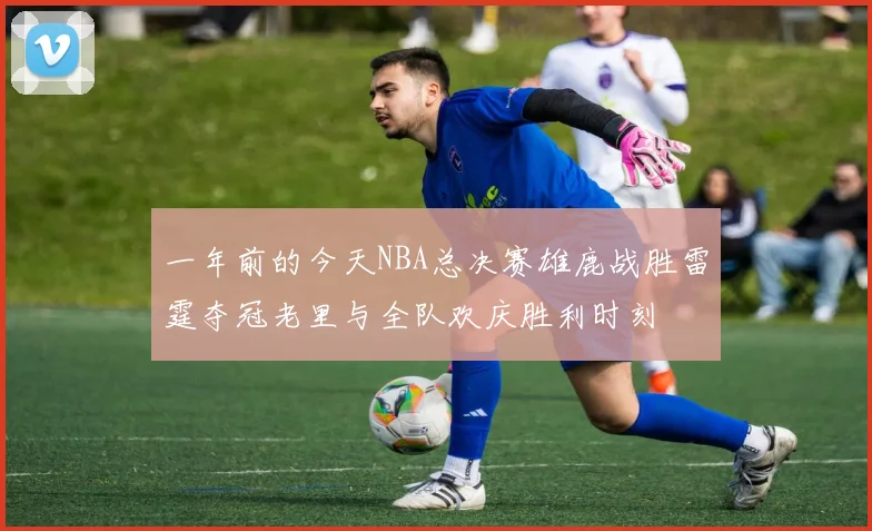 一年前的今天NBA总决赛雄鹿战胜雷霆夺冠老里与全队欢庆胜利时刻
