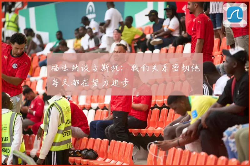 福法纳谈古斯托：我们关系密切他每天都在努力进步