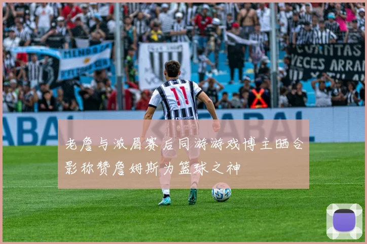 老詹与浓眉赛后同游游戏博主晒合影称赞詹姆斯为篮球之神
