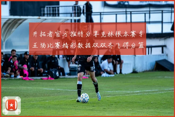 开拓者官方推特分享克林根本赛季五场比赛精彩数据双双齐飞得分篮板全能表现