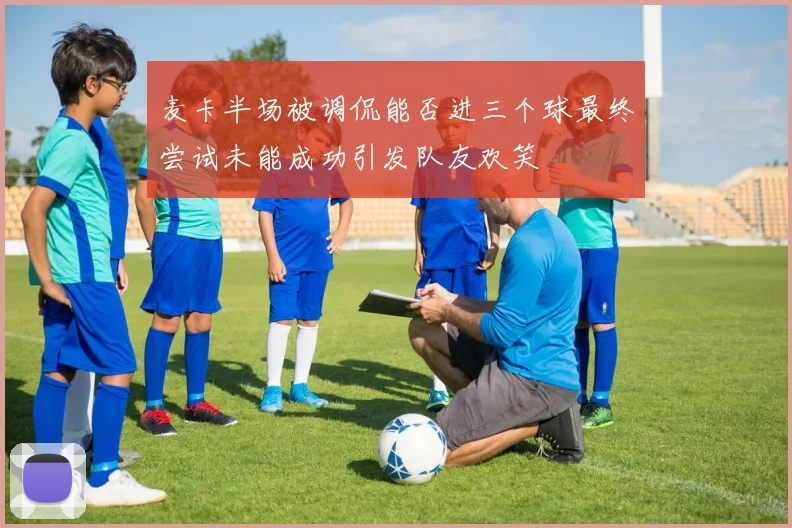 麦卡半场被调侃能否进三个球最终尝试未能成功引发队友欢笑