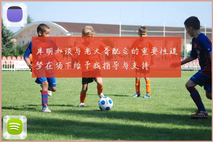 库明加谈与老大哥配合的重要性追梦在场下给予我指导与支持