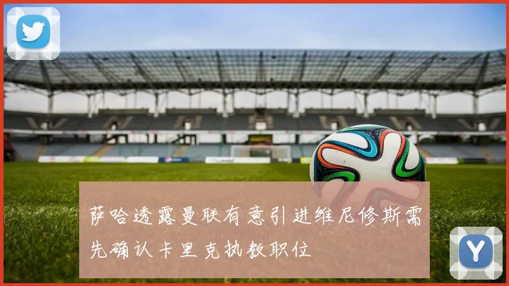 萨哈透露曼联有意引进维尼修斯需先确认卡里克执教职位