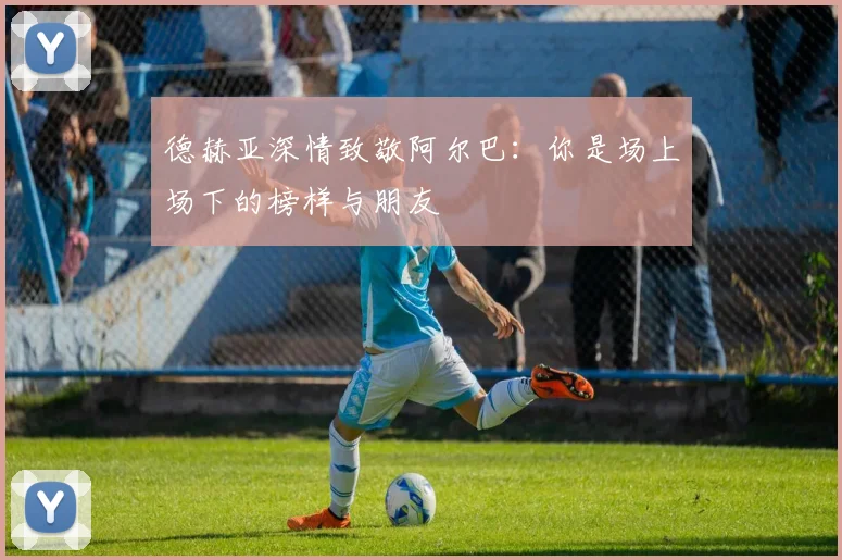 德赫亚深情致敬阿尔巴：你是场上场下的榜样与朋友