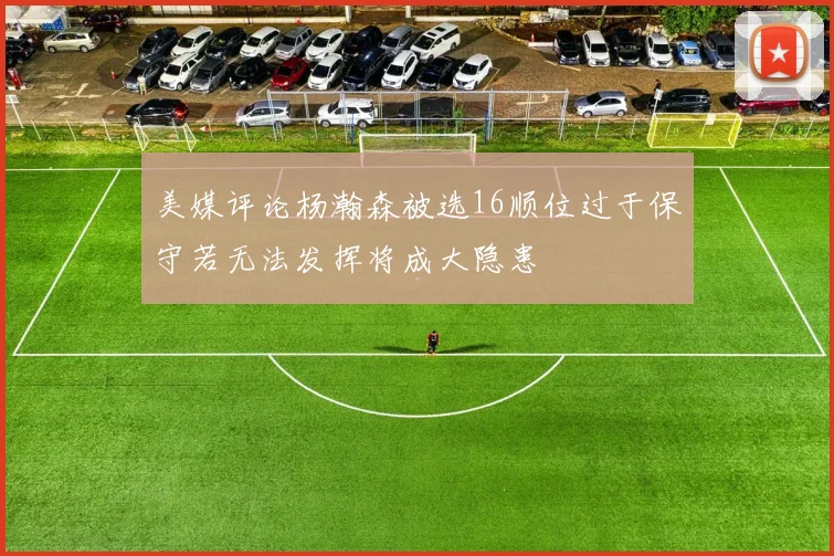 美媒评论杨瀚森被选16顺位过于保守若无法发挥将成大隐患