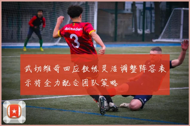 武切维奇回应教练灵活调整阵容表示将全力配合团队策略
