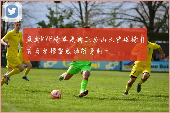 最新MVP榜单更新亚历山大重返榜首贾马尔穆雷成功跻身前十