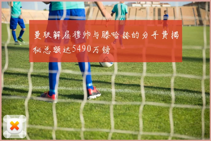 曼联解雇穆帅与滕哈赫的分手费揭秘总额达5490万镑