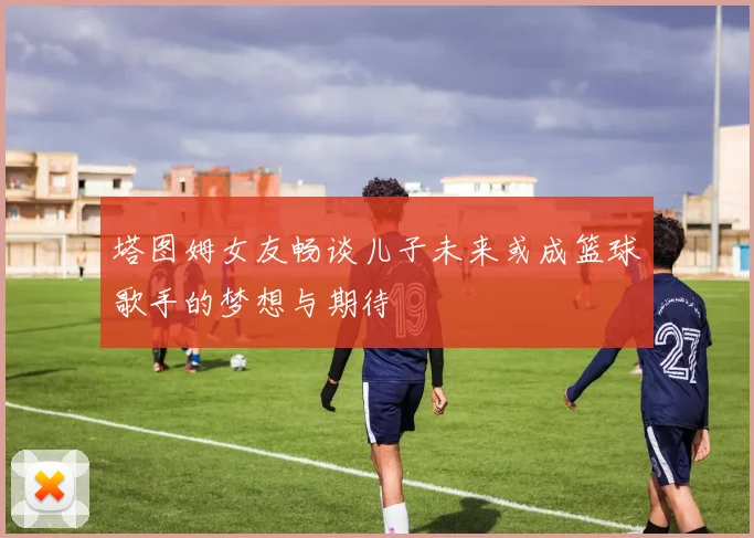 塔图姆女友畅谈儿子未来或成篮球歌手的梦想与期待
