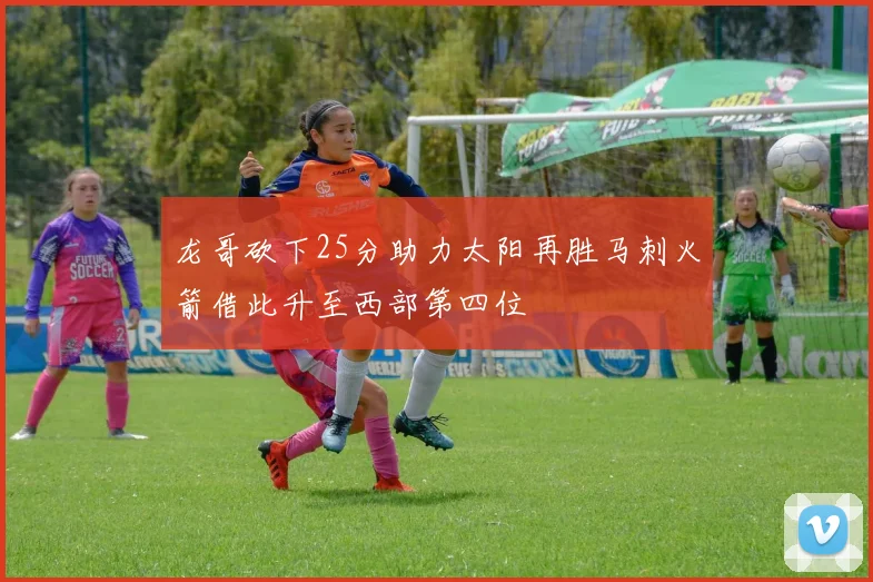 龙哥砍下25分助力太阳再胜马刺火箭借此升至西部第四位
