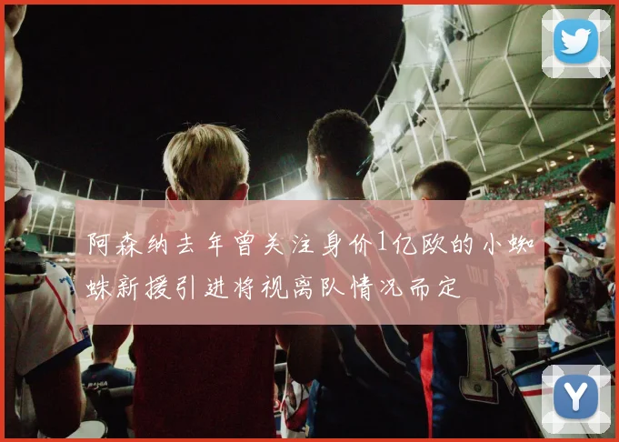 阿森纳去年曾关注身价1亿欧的小蜘蛛新援引进将视离队情况而定